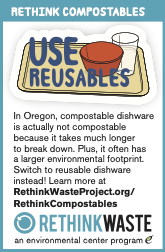 Rethink Compostables; Use Reusables. In Oregon, compostable dishware is actually not compostable because it takes much longer to break down. Plus, it often has a larger environmental footprint. Switch to reusable dishware instead! Learn more at RethinkWasteProject.org/ RethinkCompostables