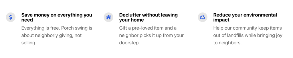 Save money on everything you need
Everything is free. Porch swing is about neighborly giving, not selling.
Declutter without leaving your home
Gift a pre-loved item and a neighbor picks it up from your doorstep.
Reduce your environmental impact
Help our community keep items out of landfills while bringing joy to neighbors.