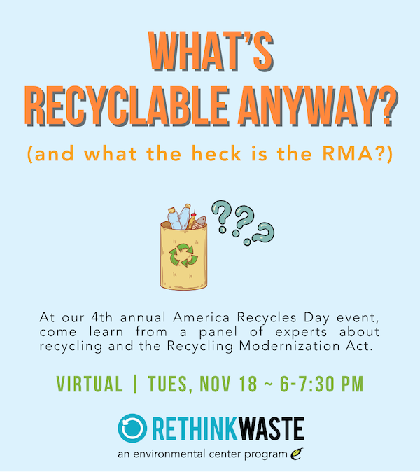 An event poster with this text: What’s recyclable anyway? (and what the heck is the RMA?). At our 4th annual America Recycles Day event, come learn from a panel of experts about recycling and the Recycling Modernization Act. Virtual | Tues, Nov 18 ~ 6-7:30 PM. By the Rethink Waste Project.